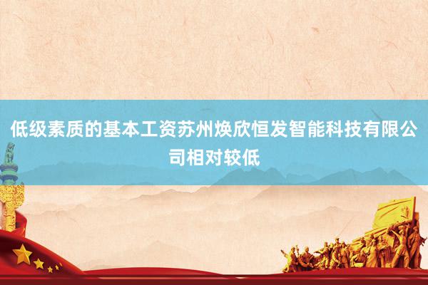 低级素质的基本工资苏州焕欣恒发智能科技有限公司相对较低