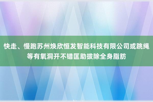快走、慢跑苏州焕欣恒发智能科技有限公司或跳绳等有氧洞开不错匡助拔除全身脂肪